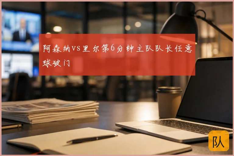 阿森纳vs里尔第6分钟主队队长任意球破门
